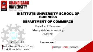 DISCOVER . LEARN . EMPOWER
Chapter-3.1
Topic- Reconciliation of cost
& financial accounts
INSTITUTE-UNIVERSITY SCHOOL OF
BUSINESS
DEPARTMENT OF COMMERCE
Bachelor of Commerce
Managerial Cost Accounting
CMC-211
Lecture no.-1
1
 