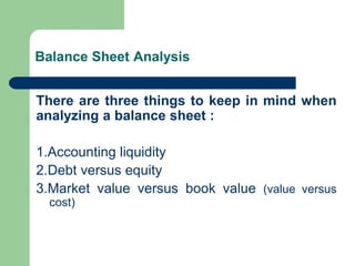 Balance Sheet Analysis
There are three things to keep in mind when
analyzing a balance sheet :
1.Accounting liquidity
2.Debt versus equity
3.Market value versus book value (value versus
cost)
 