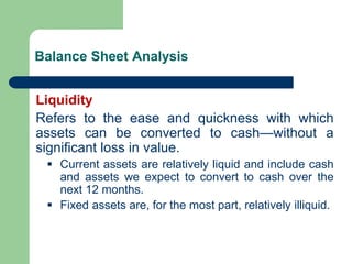 Balance Sheet Analysis
Liquidity
Refers to the ease and quickness with which
assets can be converted to cash—without a
significant loss in value.
▪ Current assets are relatively liquid and include cash
and assets we expect to convert to cash over the
next 12 months.
▪ Fixed assets are, for the most part, relatively illiquid.
 