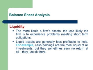 Balance Sheet Analysis
Liquidity
▪ The more liquid a firm’s assets, the less likely the
firm is to experience problems meeting short term
obligations.
▪ Liquid assets are generally less profitable to hold.
For example, cash holdings are the most liquid of all
investments, but they sometimes earn no return at
all—they just sit there.
 