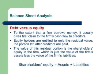Balance Sheet Analysis
Debt versus equity
▪ To the extent that a firm borrows money, it usually
gives first claim to the firm’s cash flow to creditors.
▪ Equity holders are entitled to only the residual value,
the portion left after creditors are paid.
▪ The value of this residual portion is the shareholders’
equity in the firm, which is just the value of the firm’s
assets less the value of the firm’s liabilities:
Shareholders’ equity = Assets + Liabilities
 