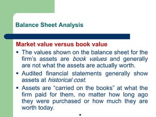 Balance Sheet Analysis
Market value versus book value
▪ The values shown on the balance sheet for the
firm’s assets are book values and generally
are not what the assets are actually worth.
▪ Audited financial statements generally show
assets at historical cost.
▪ Assets are “carried on the books” at what the
firm paid for them, no matter how long ago
they were purchased or how much they are
worth today.
▪
 