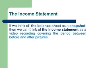 The Income Statement
If we think of the balance sheet as a snapshot,
then we can think of the income statement as a
video recording covering the period between
before and after pictures.
 