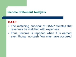 Income Statement Analysis
GAAP
• The matching principal of GAAP dictates that
revenues be matched with expenses.
• Thus, income is reported when it is earned,
even though no cash flow may have occurred.
 