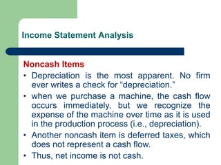 Income Statement Analysis
Noncash Items
• Depreciation is the most apparent. No firm
ever writes a check for “depreciation.”
• when we purchase a machine, the cash flow
occurs immediately, but we recognize the
expense of the machine over time as it is used
in the production process (i.e., depreciation).
• Another noncash item is deferred taxes, which
does not represent a cash flow.
• Thus, net income is not cash.
 