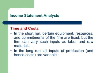 Income Statement Analysis
Time and Costs
• In the short run, certain equipment, resources,
and commitments of the firm are fixed, but the
firm can vary such inputs as labor and raw
materials.
• In the long run, all inputs of production (and
hence costs) are variable.
 