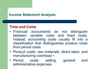 Income Statement Analysis
Time and Costs
• Financial accountants do not distinguish
between variable costs and fixed costs.
Instead, accounting costs usually fit into a
classification that distinguishes product costs
from period costs.
• Product costs: raw materials, direct labor, and
manufacturing overhead •
• Period costs: selling, general and
administrative expenses.
 