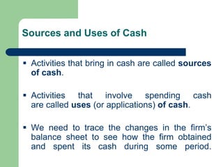 Sources and Uses of Cash
▪ Activities that bring in cash are called sources
of cash.
▪ Activities that involve spending cash
are called uses (or applications) of cash.
▪ We need to trace the changes in the firm’s
balance sheet to see how the firm obtained
and spent its cash during some period.
 