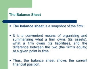 The Balance Sheet
▪ The balance sheet is a snapshot of the firm.
▪ It is a convenient means of organizing and
summarizing what a firm owns (its assets),
what a firm owes (its liabilities), and the
difference between the two (the firm’s equity)
at a given point in time.
▪ Thus, the balance sheet shows the current
financial position.
 