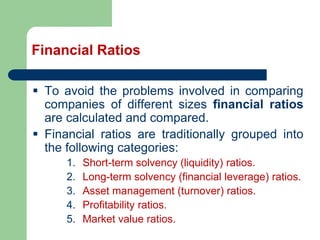 Financial Ratios
▪ To avoid the problems involved in comparing
companies of different sizes financial ratios
are calculated and compared.
▪ Financial ratios are traditionally grouped into
the following categories:
1. Short-term solvency (liquidity) ratios.
2. Long-term solvency (financial leverage) ratios.
3. Asset management (turnover) ratios.
4. Profitability ratios.
5. Market value ratios.
 
