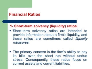 Financial Ratios
1- Short-term solvency (liquidity) ratios.
▪ Short-term solvency ratios are intended to
provide information about a firm’s liquidity, and
these ratios are sometimes called liquidity
measures.
▪ The primary concern is the firm’s ability to pay
its bills over the short run without undue
stress. Consequently, these ratios focus on
current assets and current liabilities.
 