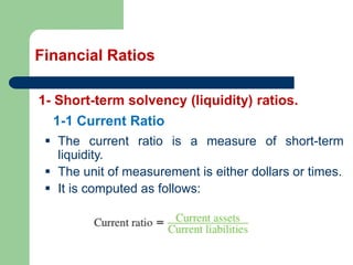 Financial Ratios
1- Short-term solvency (liquidity) ratios.
▪ The current ratio is a measure of short-term
liquidity.
▪ The unit of measurement is either dollars or times.
▪ It is computed as follows:
1-1 Current Ratio
 