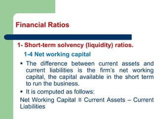 Financial Ratios
1- Short-term solvency (liquidity) ratios.
▪ The difference between current assets and
current liabilities is the firm’s net working
capital, the capital available in the short term
to run the business.
▪ It is computed as follows:
Net Working Capital ≡ Current Assets – Current
Liabilities
1-4 Net working capital
 