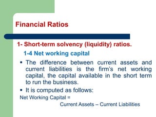 Financial Ratios
1- Short-term solvency (liquidity) ratios.
▪ The difference between current assets and
current liabilities is the firm’s net working
capital, the capital available in the short term
to run the business.
▪ It is computed as follows:
Net Working Capital =
Current Assets – Current Liabilities
1-4 Net working capital
 