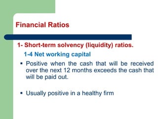Financial Ratios
1- Short-term solvency (liquidity) ratios.
▪ Positive when the cash that will be received
over the next 12 months exceeds the cash that
will be paid out.
▪ Usually positive in a healthy firm
1-4 Net working capital
 
