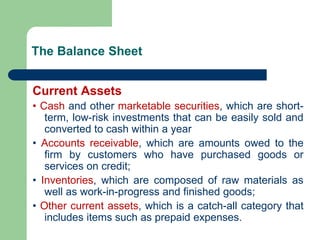 The Balance Sheet
Current Assets
• Cash and other marketable securities, which are short-
term, low-risk investments that can be easily sold and
converted to cash within a year
• Accounts receivable, which are amounts owed to the
firm by customers who have purchased goods or
services on credit;
• Inventories, which are composed of raw materials as
well as work-in-progress and finished goods;
• Other current assets, which is a catch-all category that
includes items such as prepaid expenses.
 