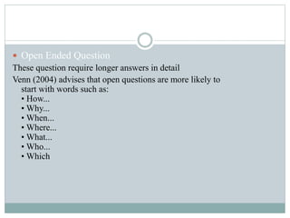  Open Ended Question
These question require longer answers in detail
Venn (2004) advises that open questions are more likely to
start with words such as:
• How...
• Why...
• When...
• Where...
• What...
• Who...
• Which
 