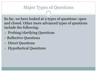Major Types of Questions
So far, we have looked at 2 types of questions: open
and closed. Other more advanced types of questions
include the following:
 Probing/clarifying Questions
Reflective Questions
 Direct Questions
 Hypothetical Questions
 
