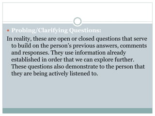  Probing/Clarifying Questions:
In reality, these are open or closed questions that serve
to build on the person’s previous answers, comments
and responses. They use information already
established in order that we can explore further.
These questions also demonstrate to the person that
they are being actively listened to.
 