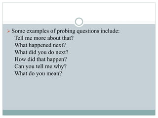 Some examples of probing questions include:
Tell me more about that?
What happened next?
What did you do next?
How did that happen?
Can you tell me why?
What do you mean?
 