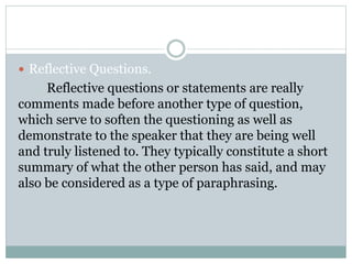  Reflective Questions.
Reflective questions or statements are really
comments made before another type of question,
which serve to soften the questioning as well as
demonstrate to the speaker that they are being well
and truly listened to. They typically constitute a short
summary of what the other person has said, and may
also be considered as a type of paraphrasing.
 