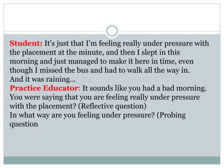 Student: It’s just that I’m feeling really under pressure with
the placement at the minute, and then I slept in this
morning and just managed to make it here in time, even
though I missed the bus and had to walk all the way in.
And it was raining…
Practice Educator: It sounds like you had a bad morning.
You were saying that you are feeling really under pressure
with the placement? (Reflective question)
In what way are you feeling under pressure? (Probing
question
 