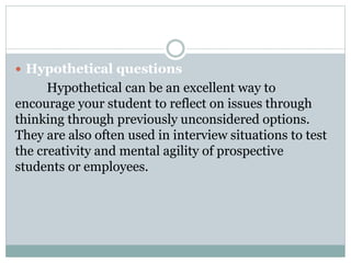  Hypothetical questions
Hypothetical can be an excellent way to
encourage your student to reflect on issues through
thinking through previously unconsidered options.
They are also often used in interview situations to test
the creativity and mental agility of prospective
students or employees.
 