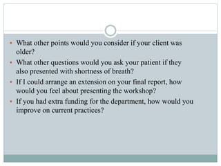  What other points would you consider if your client was
older?
 What other questions would you ask your patient if they
also presented with shortness of breath?
 If I could arrange an extension on your final report, how
would you feel about presenting the workshop?
 If you had extra funding for the department, how would you
improve on current practices?
 