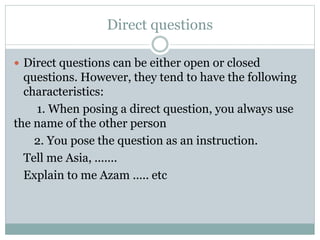 Direct questions
 Direct questions can be either open or closed
questions. However, they tend to have the following
characteristics:
1. When posing a direct question, you always use
the name of the other person
2. You pose the question as an instruction.
Tell me Asia, .......
Explain to me Azam ..... etc
 