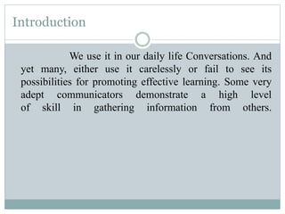 Introduction
We use it in our daily life Conversations. And
yet many, either use it carelessly or fail to see its
possibilities for promoting effective learning. Some very
adept communicators demonstrate a high level
of skill in gathering information from others.
 