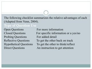 The following checklist summarizes the relative advantages of each
(Adapted from Venn, 2004).
Type of Question Use
Open Questions For more information
Closed Questions For specific information or a yes/no
Probing Questions For added detail
Reflective Questions To get the other back on track
Hypothetical Questions To get the other to think/reflect
Direct Questions An instruction to get attention
 
