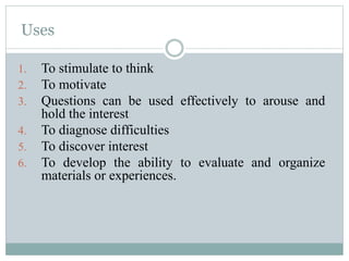 Uses
1. To stimulate to think
2. To motivate
3. Questions can be used effectively to arouse and
hold the interest
4. To diagnose difficulties
5. To discover interest
6. To develop the ability to evaluate and organize
materials or experiences.
 