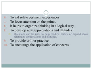 6. To aid relate pertinent experiences
7. To focus attention on the points.
8. It helps to organize thinking in a logical way.
8. To develop new appreciations and attitudes
 Questions can be used to help modify, clarify or expand ideas
relating to appreciations and attitudes.
9. To provide drill or practice.
10. To encourage the application of concepts.
 