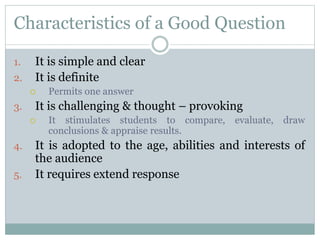 Characteristics of a Good Question
1. It is simple and clear
2. It is definite
 Permits one answer
3. It is challenging & thought – provoking
 It stimulates students to compare, evaluate, draw
conclusions & appraise results.
4. It is adopted to the age, abilities and interests of
the audience
5. It requires extend response
 
