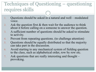 Techniques of Questioning – questioning
requires skills
1. Questions should be asked in a natural and well – modulated
voice.
2. Ask the question first & then wait for the audience to think
about it before calling on a someone to answer the question.
3. A sufficient number of questions should be asked to stimulate
to activity.
4. Prevent from repeating questions. (to challenge attention)
5. Questions should be equally distributed so that the majority
can take part in the discussion.
6. Avoid starting to any mechanical system of fielding question
to the class, such as alphabetical order, row by row etc.
7. Ask questions that are really interesting and thought –
provoking.
 