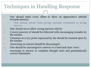 Techniques in Handling Response
1. One should make every effort to show on appreciative attitude
towards answers.
 One should refrain from giving sarcastic comments to wrong
answer.
2. One should never allow wrong answers slip by.
3. Correct answers of should be followed with encouraging remarks by
the teacher.
4. Clearness in every point expressed by the should be insisted upon by
the teacher.
5. Answering in concert should be discouraged.
6. One should be encouraged to answer in a loud and clear voice.
7. encourage to answer in complete thought units and grammatically
correct statements.
 