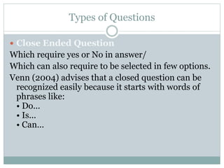 Types of Questions
 Close Ended Question
Which require yes or No in answer/
Which can also require to be selected in few options.
Venn (2004) advises that a closed question can be
recognized easily because it starts with words of
phrases like:
• Do...
• Is...
• Can...
 