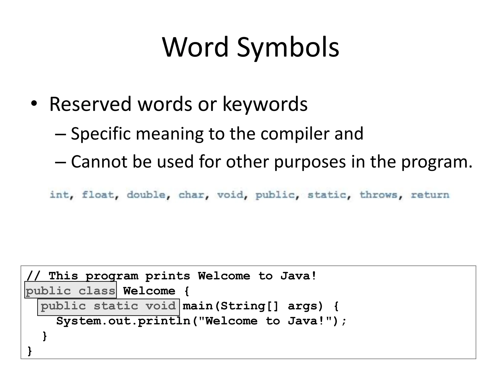 // This program prints Welcome to Java!
public class Welcome {
public static void main(String[] args) {
System.out.println("Welcome to Java!");
}
}
Word Symbols
• Reserved words or keywords
– Specific meaning to the compiler and
– Cannot be used for other purposes in the program.
 