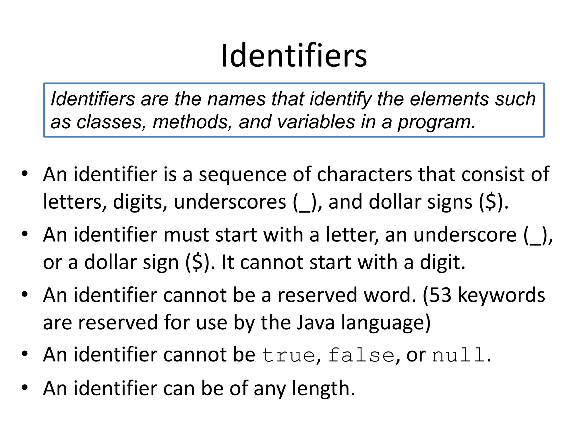 Identifiers
• An identifier is a sequence of characters that consist of
letters, digits, underscores (_), and dollar signs ($).
• An identifier must start with a letter, an underscore (_),
or a dollar sign ($). It cannot start with a digit.
• An identifier cannot be a reserved word. (53 keywords
are reserved for use by the Java language)
• An identifier cannot be true, false, or null.
• An identifier can be of any length.
Identifiers are the names that identify the elements such
as classes, methods, and variables in a program.
 