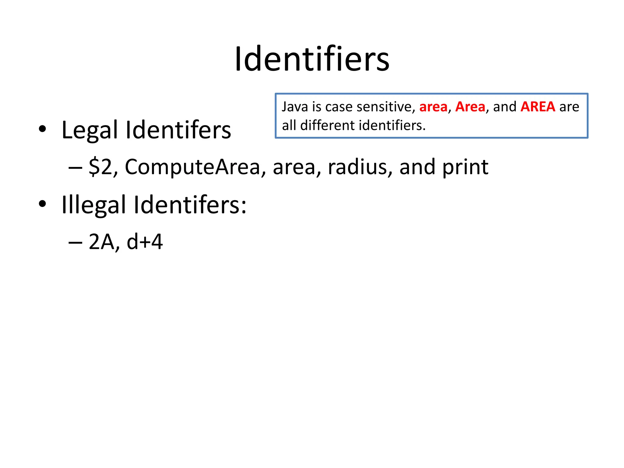 Identifiers
• Legal Identifers
– $2, ComputeArea, area, radius, and print
• Illegal Identifers:
– 2A, d+4
Java is case sensitive, area, Area, and AREA are
all different identifiers.
 