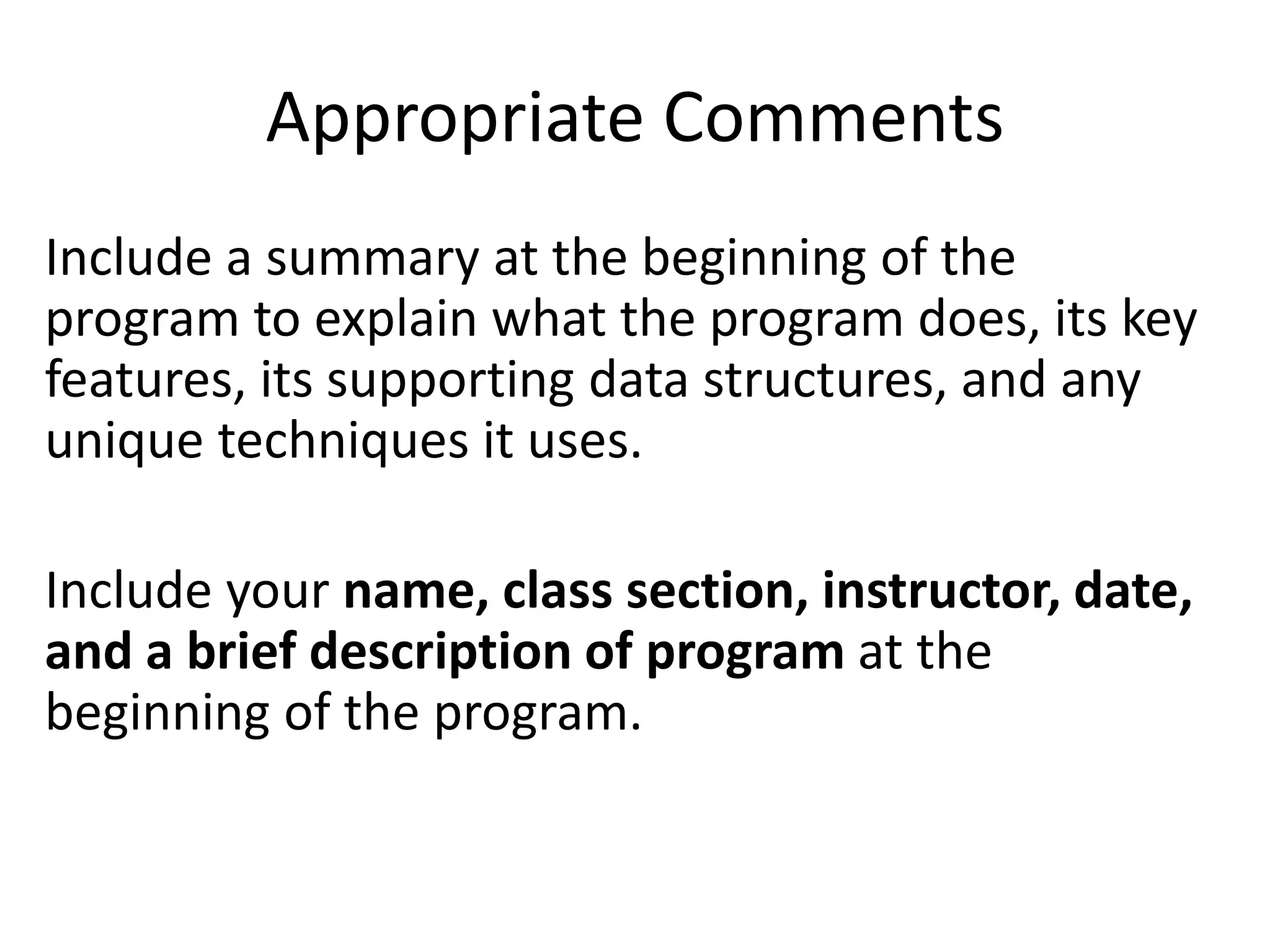 Appropriate Comments
Include a summary at the beginning of the
program to explain what the program does, its key
features, its supporting data structures, and any
unique techniques it uses.
Include your name, class section, instructor, date,
and a brief description of program at the
beginning of the program.
 