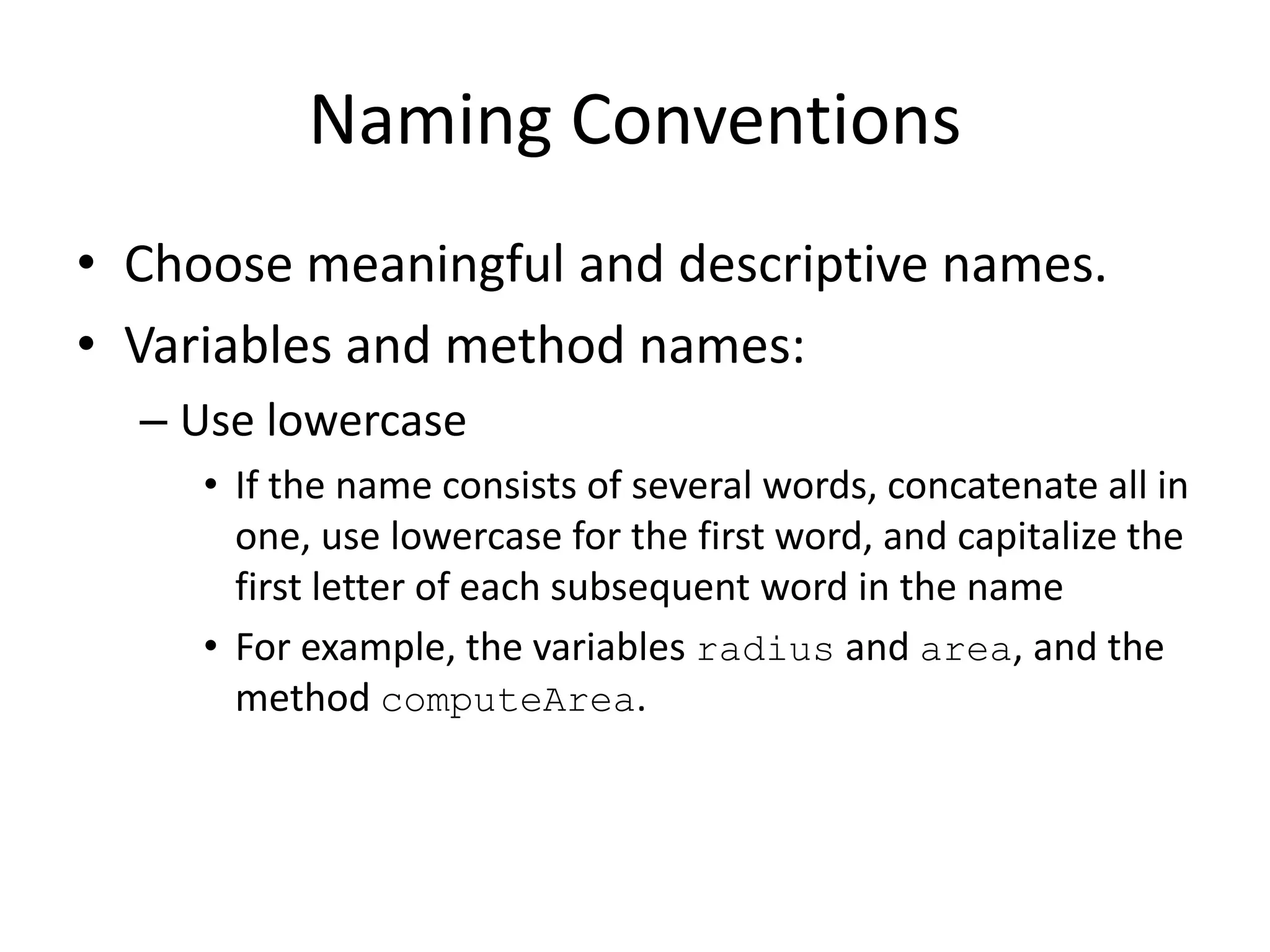 Naming Conventions
• Choose meaningful and descriptive names.
• Variables and method names:
– Use lowercase
• If the name consists of several words, concatenate all in
one, use lowercase for the first word, and capitalize the
first letter of each subsequent word in the name
• For example, the variables radius and area, and the
method computeArea.
 