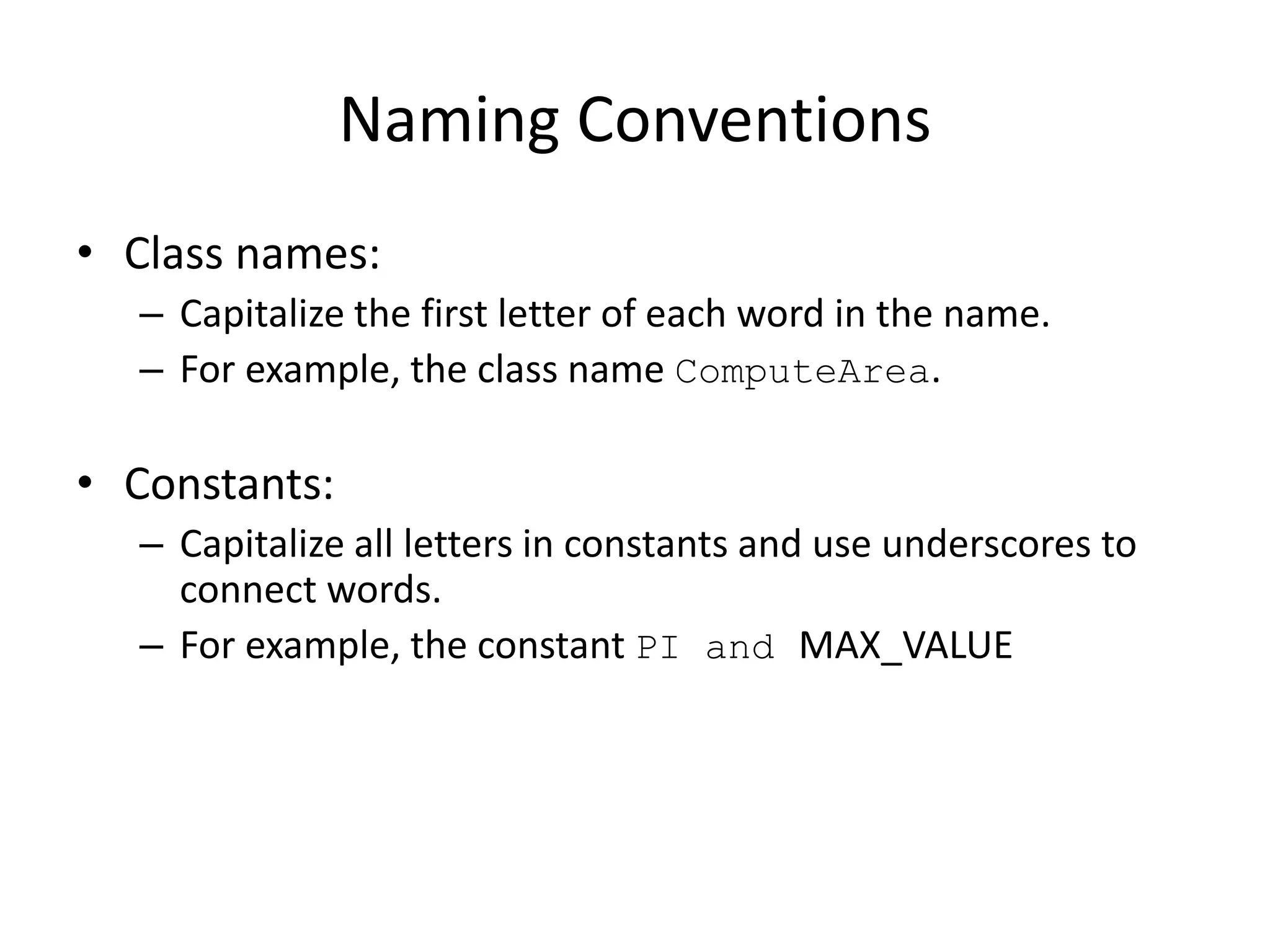 Naming Conventions
• Class names:
– Capitalize the first letter of each word in the name.
– For example, the class name ComputeArea.
• Constants:
– Capitalize all letters in constants and use underscores to
connect words.
– For example, the constant PI and MAX_VALUE
 