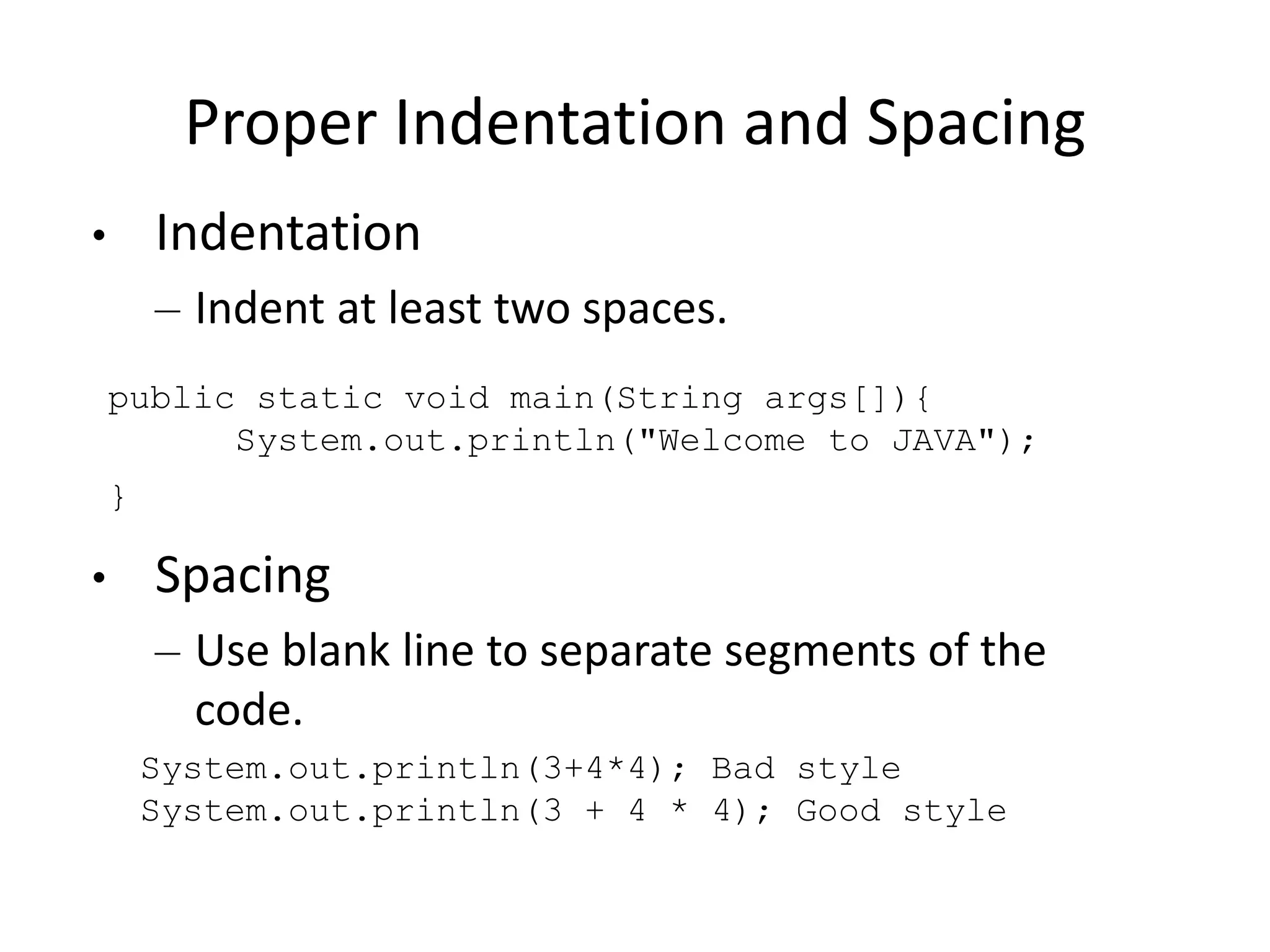 Proper Indentation and Spacing
• Indentation
– Indent at least two spaces.
• Spacing
– Use blank line to separate segments of the
code.
System.out.println(3+4*4); Bad style
System.out.println(3 + 4 * 4); Good style
public static void main(String args[]){
System.out.println("Welcome to JAVA");
}
 