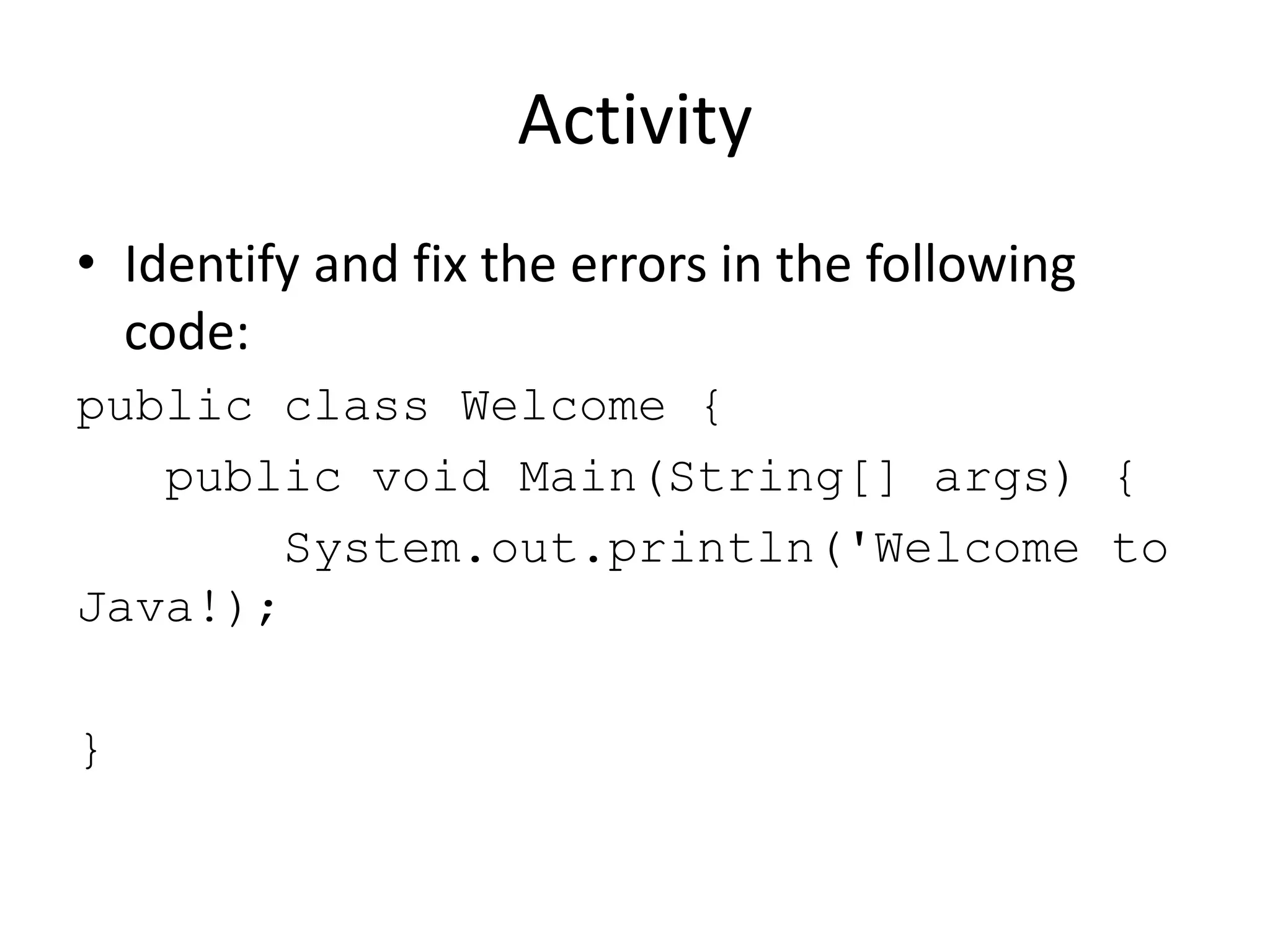 Activity
• Identify and fix the errors in the following
code:
public class Welcome {
public void Main(String[] args) {
System.out.println('Welcome to
Java!);
}
 