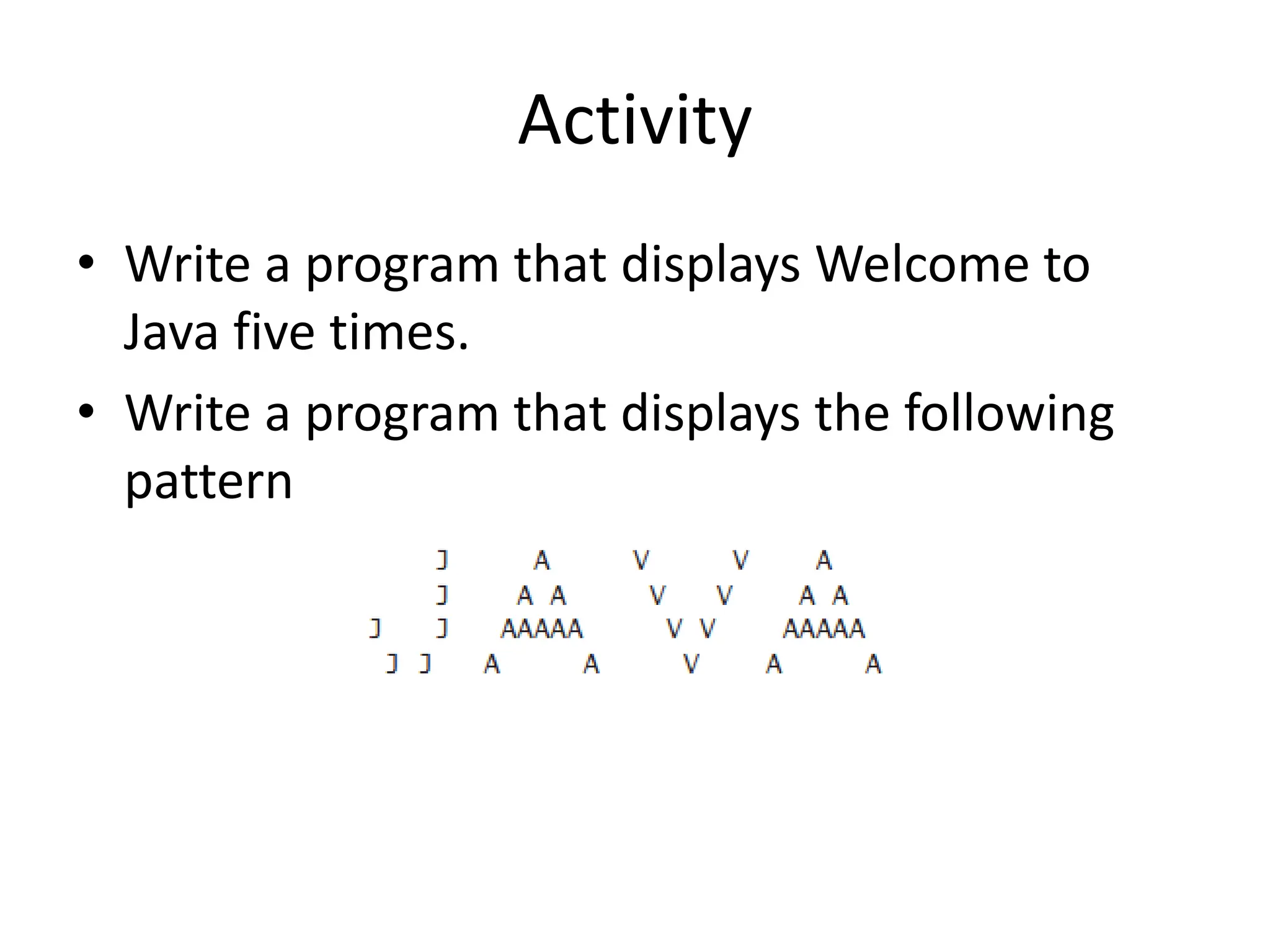 Activity
• Write a program that displays Welcome to
Java five times.
• Write a program that displays the following
pattern
 