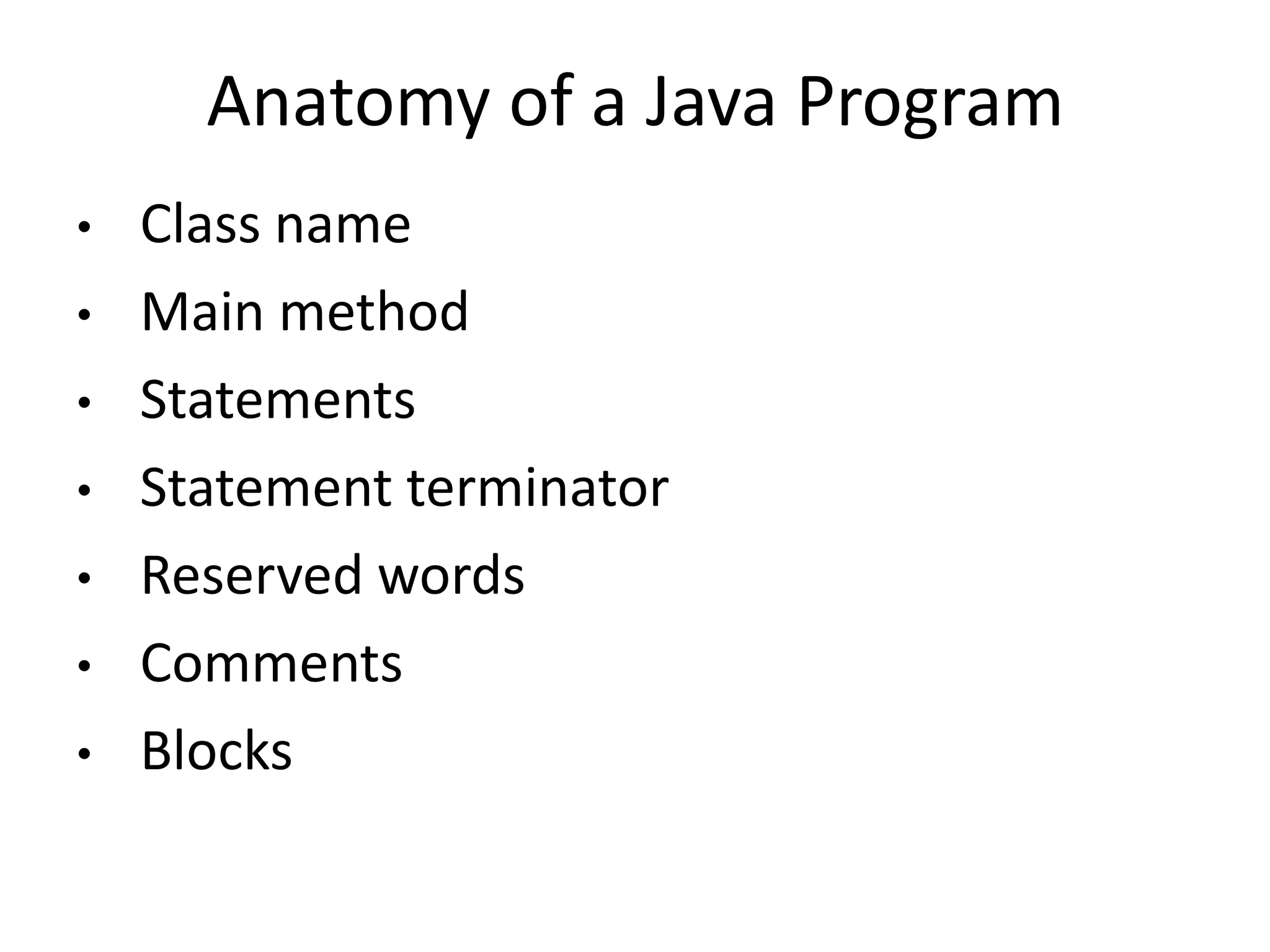 Anatomy of a Java Program
• Class name
• Main method
• Statements
• Statement terminator
• Reserved words
• Comments
• Blocks
 