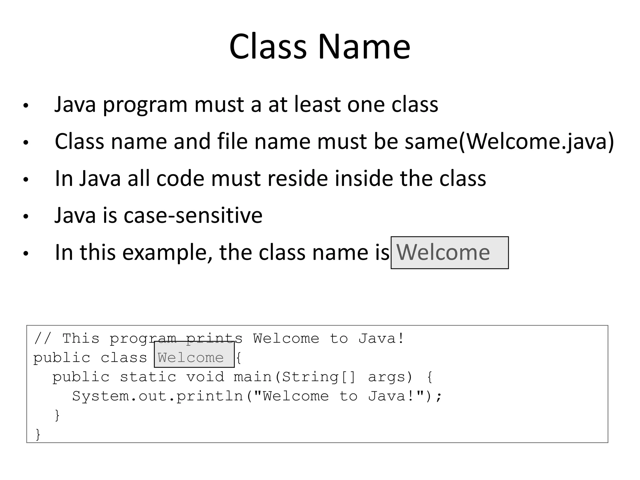// This program prints Welcome to Java!
public class Welcome {
public static void main(String[] args) {
System.out.println("Welcome to Java!");
}
}
Class Name
• Java program must a at least one class
• Class name and file name must be same(Welcome.java)
• In Java all code must reside inside the class
• Java is case-sensitive
• In this example, the class name is Welcome
 