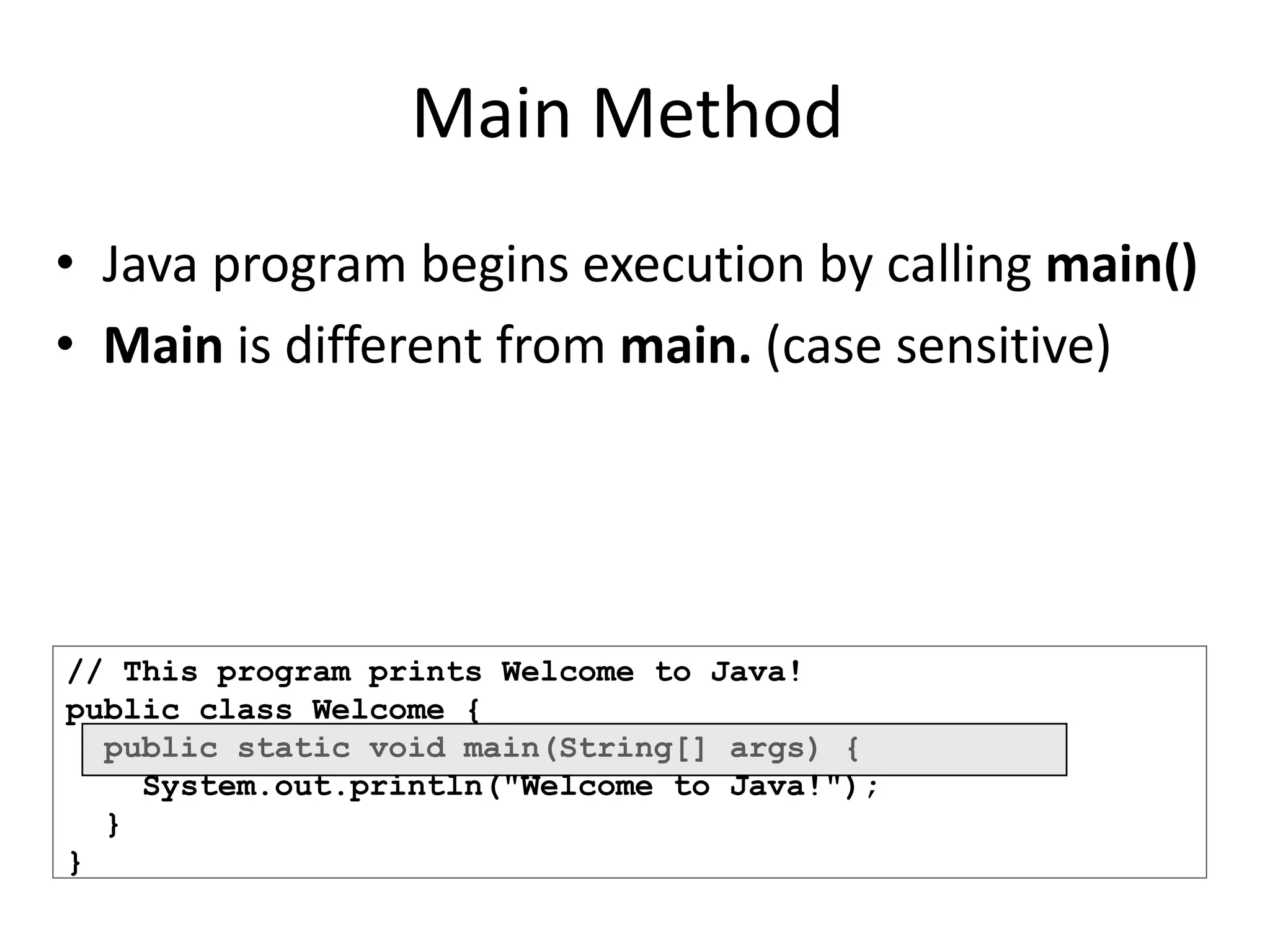 // This program prints Welcome to Java!
public class Welcome {
public static void main(String[] args) {
System.out.println("Welcome to Java!");
}
}
Main Method
• Java program begins execution by calling main()
• Main is different from main. (case sensitive)
 
