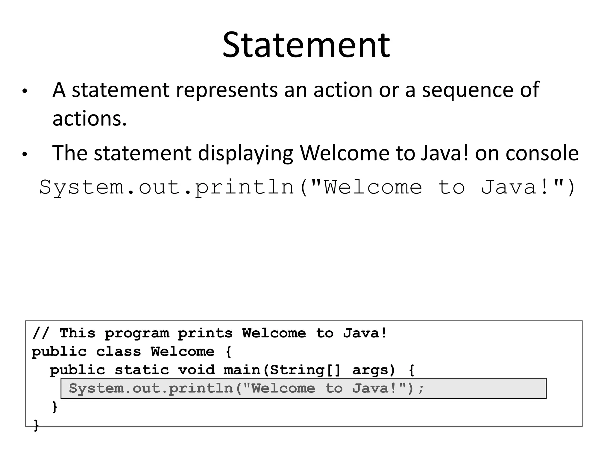 // This program prints Welcome to Java!
public class Welcome {
public static void main(String[] args) {
System.out.println("Welcome to Java!");
}
}
Statement
• A statement represents an action or a sequence of
actions.
• The statement displaying Welcome to Java! on console
System.out.println("Welcome to Java!")
 